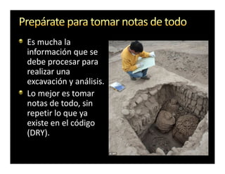 Es mucha la
información que se
debe procesar para
realizar una
excavación y análisis.
Lo mejor es tomar
notas de todo, sin
repetir lo que ya
existe en el código
(DRY).
 