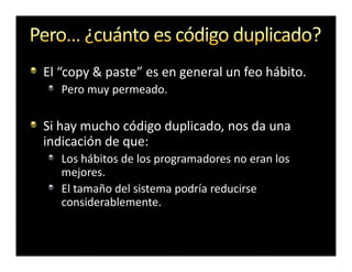 El “copy & paste” es en general un feo hábito.
   Pero muy permeado.

Si hay mucho código duplicado, nos da una
indicación de que:
   Los hábitos de los programadores no eran los
   mejores.
   El tamaño del sistema podría reducirse
   considerablemente.
 