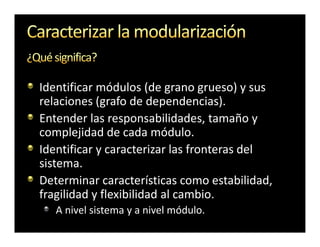 Identificar módulos (de grano grueso) y sus
relaciones (grafo de dependencias).
Entender las responsabilidades, tamaño y
complejidad de cada módulo.
Identificar y caracterizar las fronteras del
sistema.
Determinar características como estabilidad,
fragilidad y flexibilidad al cambio.
   A nivel sistema y a nivel módulo.
 