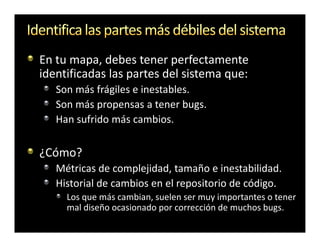 En tu mapa, debes tener perfectamente
identificadas las partes del sistema que:
   Son más frágiles e inestables.
   Son más propensas a tener bugs.
   Han sufrido más cambios.

¿Cómo?
   Métricas de complejidad, tamaño e inestabilidad.
   Historial de cambios en el repositorio de código.
     Los que más cambian, suelen ser muy importantes o tener
     mal diseño ocasionado por corrección de muchos bugs.
 