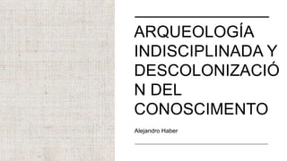 ARQUEOLOGÍA
INDISCIPLINADA Y
DESCOLONIZACIÓ
N DEL
CONOSCIMENTO
Alejandro Haber
 
