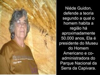 Niéde Guidon,
defende a teoria
segundo a qual o
homem habita a
região há
aproximadamente
50.000 anos, Ela é
presidente do Museu
do Homem
Americano e co-
administradora do
Parque Nacional da
Serra da Capivara.