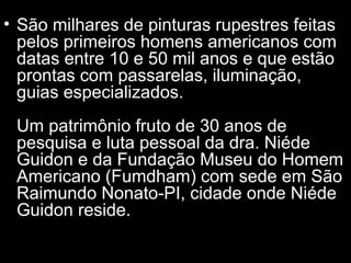 • São milhares de pinturas rupestres feitas
pelos primeiros homens americanos com
datas entre 10 e 50 mil anos e que estão
prontas com passarelas, iluminação,
guias especializados.
Um patrimônio fruto de 30 anos de
pesquisa e luta pessoal da dra. Niéde
Guidon e da Fundação Museu do Homem
Americano (Fumdham) com sede em São
Raimundo Nonato-PI, cidade onde Niéde
Guidon reside.