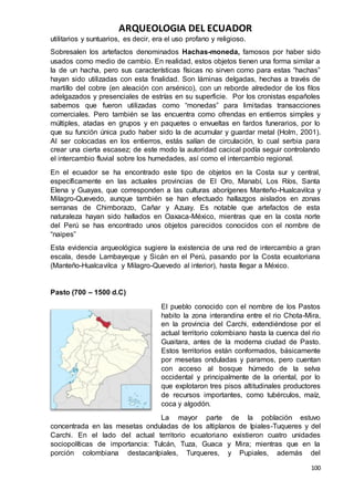 ARQUEOLOGIA DEL ECUADOR
100
utilitarios y suntuarios, es decir, era el uso profano y religioso.
Sobresalen los artefactos denominados Hachas-moneda, famosos por haber sido
usados como medio de cambio. En realidad, estos objetos tienen una forma similar a
la de un hacha, pero sus características físicas no sirven como para estas “hachas”
hayan sido utilizadas con esta finalidad. Son láminas delgadas, hechas a través de
martillo del cobre (en aleación con arsénico), con un reborde alrededor de los filos
adelgazados y presenciales de estrías en su superficie. Por los cronistas españoles
sabemos que fueron utilizadas como “monedas” para limitadas transacciones
comerciales. Pero también se las encuentra como ofrendas en entierros simples y
múltiples, atadas en grupos y en paquetes o envueltas en fardos funerarios, por lo
que su función única pudo haber sido la de acumular y guardar metal (Holm, 2001).
Al ser colocadas en los entierros, estás salían de circulación, lo cual serbia para
crear una cierta escasez; de este modo la autoridad cacical podía seguir controlando
el intercambio fluvial sobre los humedades, así como el intercambio regional.
En el ecuador se ha encontrado este tipo de objetos en la Costa sur y central,
específicamente en las actuales provincias de El Oro, Manabí, Los Ríos, Santa
Elena y Guayas, que corresponden a las culturas aborígenes Manteño-Hualcavilca y
Milagro-Quevedo, aunque también se han efectuado hallazgos aislados en zonas
serranas de Chimborazo, Cañar y Azuay. Es notable que artefactos de esta
naturaleza hayan sido hallados en Oaxaca-México, mientras que en la costa norte
del Perú se has encontrado unos objetos parecidos conocidos con el nombre de
“naipes”
Esta evidencia arqueológica sugiere la existencia de una red de intercambio a gran
escala, desde Lambayeque y Sicán en el Perú, pasando por la Costa ecuatoriana
(Manteño-Hualcavilca y Milagro-Quevedo al interior), hasta llegar a México.
Pasto (700 – 1500 d.C)
El pueblo conocido con el nombre de los Pastos
habito la zona interandina entre el rio Chota-Mira,
en la provincia del Carchi, extendiéndose por el
actual territorio colombiano hasta la cuenca del rio
Guaitara, antes de la moderna ciudad de Pasto.
Estos territorios están conformados, básicamente
por mesetas onduladas y paramos, pero cuentan
con acceso al bosque húmedo de la selva
occidental y principalmente de la oriental, por lo
que explotaron tres pisos altitudinales productores
de recursos importantes, como tubérculos, maíz,
coca y algodón.
La mayor parte de la población estuvo
concentrada en las mesetas onduladas de los altiplanos de Ipiales-Tuqueres y del
Carchi. En el lado del actual territorio ecuatoriano existieron cuatro unidades
sociopolíticas de importancia: Tulcán, Tuza, Guaca y Mira; mientras que en la
porción colombiana destacanIpiales, Turqueres, y Pupiales, además del
 