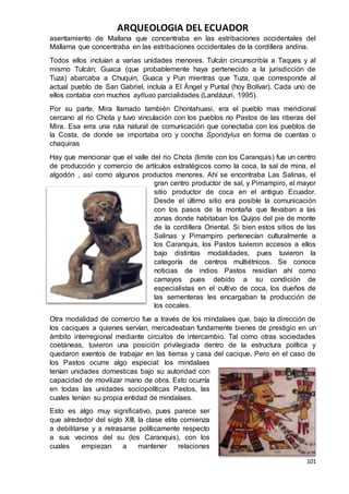 ARQUEOLOGIA DEL ECUADOR
101
asentamiento de Mallana que concentraba en las estribaciones occidentales del
Mallama que concentraba en las estribaciones occidentales de la cordillera andina.
Todos ellos incluían a varias unidades menores. Tulcán circunscribía a Taques y al
mismo Tulcán; Guaca (que probablemente haya pertenecido a la jurisdicción de
Tuza) abarcaba a Chuquin, Guaca y Pun mientras que Tuza, que corresponde al
actual pueblo de San Gabriel, incluía a El Ángel y Puntal (hoy Bolívar). Cada uno de
ellos contaba con muchos aylluso parcialidades (Landázuri, 1995).
Por su parte, Mira llamado también Chontahuasi, era el pueblo mas meridional
cercano al rio Chota y tuvo vinculación con los pueblos no Pastos de las riberas del
Mira. Esa erra una ruta natural de comunicación que conectaba con los pueblos de
la Costa, de donde se importaba oro y concha Spondylus en forma de cuentas o
chaquiras
Hay que mencionar que el valle del rio Chota (limite con los Caranquis) fue un centro
de producción y comercio de artículos estratégicos como la coca, la sal de mina, el
algodón , así como algunos productos menores. Ahí se encontraba Las Salinas, el
gran centro productor de sal, y Pimampiro, el mayor
sitio productor de coca en el antiguo Ecuador.
Desde el último sitio era posible la comunicación
con los pasos de la montaña que llevaban a las
zonas donde habitaban los Quijos del pie de monte
de la cordillera Oriental. Si bien estos sitios de las
Salinas y Pimampiro pertenecían culturalmente a
los Caranquis, los Pastos tuvieron accesos a ellos
bajo distintas modalidades, pues tuvieron la
categoría de centros multiétnicos. Se conoce
noticias de indios Pastos residían ahí como
camayos pues debido a su condición de
especialistas en el cultivo de coca, los dueños de
las sementeras les encargaban la producción de
los cocales.
Otra modalidad de comercio fue a través de los mindalaes que, bajo la dirección de
los caciques a quienes servían, mercadeaban fundamente bienes de prestigio en un
ámbito interregional mediante circuitos de intercambio. Tal como otras sociedades
coetáneas, tuvieron una posición privilegiada dentro de la estructura política y
quedaron exentos de trabajar en las tierras y casa del cacique. Pero en el caso de
los Pastos ocurre algo especial: los mindalaes
tenían unidades domesticas bajo su autoridad con
capacidad de movilizar mano de obra. Esto ocurría
en todas las unidades sociopolíticas Pastos, las
cuales tenían su propia entidad de mindalaes.
Esto es algo muy significativo, pues parece ser
que alrededor del siglo XIII, la clase elite comienza
a debilitarse y a retrasarse políticamente respecto
a sus vecinos del su (los Caranquis), con los
cuales empiezan a mantener relaciones
 