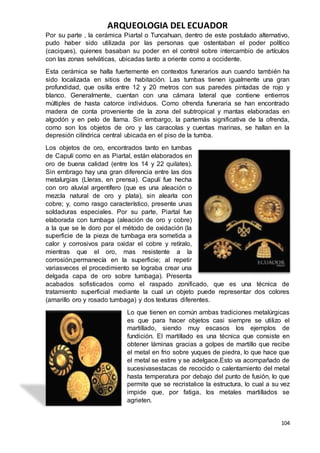 ARQUEOLOGIA DEL ECUADOR
104
Por su parte , la cerámica Piartal o Tuncahuan, dentro de este postulado alternativo,
pudo haber sido utilizada por las personas que ostentaban el poder político
(caciques), quienes basaban su poder en el control sobre intercambio de artículos
con las zonas selváticas, ubicadas tanto a oriente como a occidente.
Esta cerámica se halla fuertemente en contextos funerarios aun cuando también ha
sido localizada en sitios de habitación. Las tumbas tienen igualmente una gran
profundidad, que osilla entre 12 y 20 metros con sus paredes pintadas de rojo y
blanco. Generalmente, cuentan con una cámara lateral que contiene entierros
múltiples de hasta catorce individuos. Como ofrenda funeraria se han encontrado
madera de conta proveniente de la zona del subtropical y mantas elaboradas en
algodón y en pelo de llama. Sin embargo, la partemás significativa de la ofrenda,
como son los objetos de oro y las caracolas y cuentas marinas, se hallan en la
depresión cilíndrica central ubicada en el piso de la tumba.
Los objetos de oro, encontrados tanto en tumbas
de Capulí como en as Piartal, están elaborados en
oro de buena calidad (entre los 14 y 22 quilates).
Sin embrago hay una gran diferencia entre las dos
metalurgias (Lleras, en prensa). Capulí fue hecha
con oro aluvial argentífero (que es una aleación o
mezcla natural de oro y plata), sin alearla con
cobre; y, como rasgo característico, presente unas
soldaduras especiales. Por su parte, Piartal fue
elaborada con tumbaga (aleación de oro y cobre)
a la que se le doro por el método de oxidación (la
superficie de la pieza de tumbaga era sometida a
calor y corrosivos para oxidar el cobre y retíralo,
mientras que el oro, mas resistente a la
corrosión,permanecía en la superficie; al repetir
variasveces el procedimiento se lograba crear una
delgada capa de oro sobre tumbaga). Presenta
acabados sofisticados como el raspado zonificado, que es una técnica de
tratamiento superficial mediante la cual un objeto puede representar dos colores
(amarillo oro y rosado tumbaga) y dos texturas diferentes.
Lo que tienen en común ambas tradiciones metalúrgicas
es que para hacer objetos casi siempre se utilizo el
martillado, siendo muy escasos los ejemplos de
fundición. El martillado es una técnica que consiste en
obtener láminas gracias a golpes de martillo que recibe
el metal en frio sobre yuques de piedra, lo que hace que
el metal se estire y se adelgace.Esto va acompañado de
sucesivasestacas de recocido o calentamiento del metal
hasta temperatura por debajo del punto de fusión, lo que
permite que se recristalice la estructura, lo cual a su vez
impide que, por fatiga, los metales martillados se
agrieten.
 