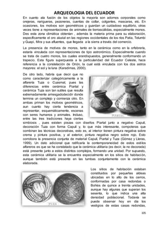 ARQUEOLOGIA DEL ECUADOR
105
En cuanto ala fusión de los objetos la mayoría son adornos corporales como
orejeras, narigueras, pezoneras, cuentas de collar, colgantes, mascaras, etc. En
ocasiones, los motivos son geométricos y guardan un cuidadoso equilibrio, otras
veces tiene a representaciones de animales de tierrascálidas, especialmente monos.
Des esta zona climática obtenían , además la materia prima para su elaboración,
específicamente el oro aluvial en las regiones occidentales de los ríos Patia, Telumbi
y Guapi, Mira y sus afluentes, que llegada a la sierra a través del comercio.
La presencia de motivos de monos, tanto en la cerámica como en la orfebrería,
estaría vinculada con representaciones de tipo astronómico. Especialmente cuando
se trata de cuatro monos, los cuales erandispuestos, generalmente conformando un
trapecio. Esta figura superpuesta a la particularidad del Ecuador Celeste, hace
referencia a la constelación de Orión, la cual está vinculada con los dos astros
mayores: el sol y la luna (Karadimas, 2000).
De otro lado, habría que decir que no
como caracterizar categóricamente a la
alfarería Tuza o Cuasmal, pues las
diferencias entre cerámica Piartal y
cerámica Tuza son tan sutiles que resulta
extremadamente arriesgadodecidir donde
termina un complejo y comienza otro. En
ambas priman los motivos geométricos,
aun cuanto hay cierta tendencia a
representar, esquemáticamente, escenas
con seres humanos y animales. Incluso,
entre las tres tradiciones haya ciertas
simbiosis , pues existen piezas con diseños Piartal junto a negativo Capulí,
decoración Tuza con forma Capulí y, lo que más interesante, compoteras que
combinan las técnicas decorativas, esto es, al interior tienen pintura negativa sobre
crema y pintura positiva, y al exterior, pintura negativa negro sobre rojo. Esto
corrobora la presencia conjunta de material Capulí, Piartal y Tuza (Gómez y Lleras,
1999). Un dato adicional que ratificaría la contemporaneidad de estos estilos
alfareros es que se ha constatado que la cerámica utilitaria (es decir, la no decorada)
está presente junto a estos distintos complejos, formando una unidad. Por supuesto,
esta cerámica utilitaria se la encuentra especialmente en los sitios de habitación,
aunque también está presente en las tumbas conjuntamente con la cerámica
elaborada.
Los sitios de habitación estaban
constituidos por pequeñas aldeas
ubicadas en lo alto de los cerros,
conformadas por casa redondas o
Bohíos de quince a treinta unidades,
aunque hay algunas que superan los
sesenta, lo que indica una alta
densidad poblacional. Todavía se
puede observar hoy en día los
vestigios de estas casas redondas,
 