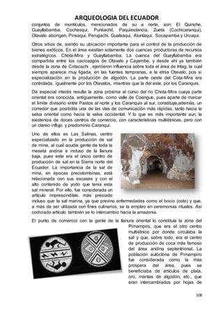 ARQUEOLOGIA DEL ECUADOR
108
conjuntos de montículos, mencionados de su a norte, son: El Quinche,
Guayllabamba, Cochasqui, Puntiachil, Paquiestancia, Zueta (Cochicaranqui),
Otavalo aborigen, Pinsaqui, Perugachi, Gualsaqui, Atuntaqui, Socapamba y Urcuqui.
Otros sitios de, siendo su ubicación importante para el control de la producción de
bienes exóticos. En el área existían solamente dos cuencas productoras de recursos
estratégicos. Chota-Mira y Guayllabamba. La cuenca del Guayllabamba era
compartida entre los cacicazgos de Otavalo y Cayambe, y desde ahí ya también
desde la zona de Cotacachi , ejercieron influencia sobre toda el área de Intag, la cual
siempre aparece muy ligada, en las fuentes tempranas, a la etnia Otavalo, pos si
especialización en la producción de algodón. La parte oeste del Cota-Mira era
controlada, igualmente por los Otavalos, mientras que la del este, por los Caranquis.
De especial interés resulta la zona próxima al curso del rio Chota-Mira cuaya parte
oriental era conocida, antiguamente, como valle de Coangue, pues aparte de marcar
el limite divisorio entre Pastos al norte y los Caranquis al sur, constituye,además, un
corredor que posibilita una de las vías de comunicación más rápidas, tanto hacia la
selva oriental como hacia la selva occidental. Y lo que es más importante aun, la
existencia de doces centros de comercio, con características multiétnicas, pero con
un clareo influjo y predominio Caranqui.
Uno de ellos es Las Salinas, centro
especializado en la producción de sal
de mina, al cual acudía gente de toda la
meseta andina e incluso de la llanura
baja, pues este era el único centro de
producción de sal en la Sierra norte del
Ecuador. La importancia de la sal de
mina, en épocas precolombinas, está
relacionada con sus escases y con el
alto contenido de yodo que tenia esta
sal mineral. Por ello, fue considerada un
artículo imprescindible, más preciado
incluso que la sal marina, ya que previno enfermedades como el bocio (coto) y que,
a más de ser utilizada con fines culinarios, se la empleo en ceremonias rituales. Así
codiciado artículo también se lo intercambio hacia la amazonia.
El punto de comercio con la gente de la llanura oriental lo constituía la zona del
Pimampiro, que era el otro centro
multiétnico por donde circulaba la
sal y que, sobre todo, era el centro
de producción de coca más famoso
del área andina septentrional. La
población autóctona de Pimampiro
fue considerada como la más
prospera del área, pues se
beneficiaba de artículos de plata,
oro, mantas de algodón, etc., que
eran intercambiados por hojas de
 