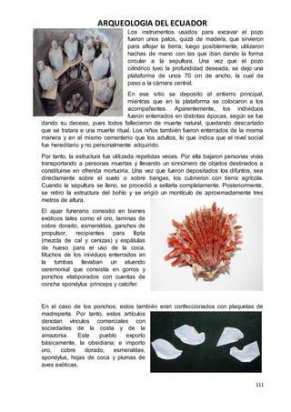 ARQUEOLOGIA DEL ECUADOR
111
Los instrumentos usados para excavar el pozo
fueron unos palos, quizá de madera, que sirvieron
para aflojar la tierra; luego posiblemente, utilizaron
hachas de mano con las que iban dando la forma
circular a la sepultura. Una vez que el pozo
cilíndrico tuvo la profundidad deseada, se dejo una
plataforma de unos 70 cm de ancho, la cual da
paso a la cámara central.
En ese sitio se deposito el entierro principal,
mientras que en la plataforma se colocaron a los
acompañantes. Aparentemente, los individuos
fueron enterrados en distintas épocas, según se fue
dando su deceso, pues todos fallecieron de muerte natural, quedando descartado
que se tratara e una muerte ritual. Los niños también fueron enterrados de la misma
manera y en el mismo cementerio que los adultos, lo que indica que el nivel social
fue hereditario y no personalmente adquirido.
Por tanto, la estructura fue utilizada repetidas veces. Por ella bajaron personas vivas
transportando a personas muertas y llevando un sinnúmero de objetos destinados a
constituirse en ofrenda mortuoria. Una vez que fueron depositados los difuntos, sea
directamente sobre el suelo o sobre tiangas, los cubrieron con tierra agrícola.
Cuando la sepultura se lleno, se procedió a sellarla completamente. Posteriormente,
se retiro la estructura del bohío y se erigió un montículo de aproximadamente tres
metros de altura.
El ajuar funerario consistió en bienes
exóticos tales como el oro, laminas de
cobre dorado, esmeraldas, ganchos de
propulsor, recipientes para llipta
(mezcla de cal y cenizas) y espátulas
de hueso para el uso de la coca.
Muchos de los inividuos enterrados en
la tumbas llevaban un atuendo
ceremonial que consistía en gorros y
ponchos elabporados con cuentas de
concha spondylus princeps y calcifer.
En el caso de los ponchos, estos también eran confeccionados con plaquetas de
madreperla. Por tanto, estos artículos
denotan vínculos comerciales con
sociedades de la costa y de la
amazonia. Este pueblo exporto
básicamente, la obsidiana; e importo
oro, cobre dorado, esmeraldas,
spondylus, hojas de coca y plumas de
aves exóticas.
 