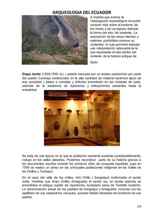 ARQUEOLOGIA DEL ECUADOR
114
A medida que avance la
investigación arqueológica se podrá
conocer más sobre el contorno de
los muros y así se lograra delinear
la forma del sitio. No obstante. La
excavación de las areas internas y
externas posibilitara conocer su
contenido, lo cual permitirá esbozar
una interpretación adecuada de lo
que representa el sitio dentro del
contexto de la historia antigua de
Quito.
Etapa tardía (1250-1500 d.c ) estaría marcada por un amplio predominio por parte
del pueblo Caranqui evidenciado en la alta cantidad de material cerámico típico de
esa sociedad ( platos o comales y ánforas) encontrado en las mesetas de quito,
además de la existencia de topónimos y antropónimos existentes hasta la
actualidad.
Se trata de una época en la que la población residente aumenta considerablemente,
incluso en los valles aledaños. Podemos reconstruir parte de su historia gracias a
los documentos escritos durante los primeros años de conquista española, pues en
1559 se realizo un censo en las principales poblaciones indígenas en los Valles de
los Chillos y Tumbaco
En el caso del valle de los chillos, Urin Chillo ( Sangolqui) conformaba el sector
norte, mientras que Anan Chillo( Amaguaña) el sector sur, en donde además se
encontraba el antiguo pueblo de Uyumbicho, localizado cerca de Tambillo moderno.
La denominación actual de los pueblos de Sangolqui y Amaguaña, coincide con los
apellidos de sus respectivos caciques, quienes habían heredado tal condición de sus
padres.
 
