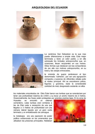 ARQUEOLOGIA DEL ECUADOR
118
La cerámica San Sebastian es la que mas
puede diferenciarse a simple vista. Esta mejor
terminada y tiene un color pulido, y en ella
sobresale los timbales antropomorfos que, en
ocasiones, llevan recipientes en sus manos.
Otras formas que destacan son las componteras
de pie alto con motivos antropomorfos, en su
base y las vasijas enroscadas.
la vivienda de guano pertenecen al tipo
denominado “colmena”, por ser una agrupación
compacta y sucesiva de diferentes células junto
al núcleo principal. Ahí se encontraron patios,
fogones y graneros, dada la considerable
cantidad de maíz desgranado existente en ellos
los materiales encontrados de Elén Pata fueron sus tumbas que se caracterizan por
tener una profundidad máxima de 2.50m y su boca un ancho máximo de 2 metros.
Ocasionalmente, las fosas están protegidas por grandes piedras lajas. En la zona de
Huavalac se encontró un extenso
cementerio, cutas tumbas eran similares a
las de Elen pata a excepción de una que
llegaba a 3 metros de profundidad con una
cámara lateral tapada por un gran canto
laminado y un embaldosado de cancagua
la metalurgia era una expresión de poder
político evidenciada en los ornamentos que
utilizaban las presonas principales. Hablaban
 