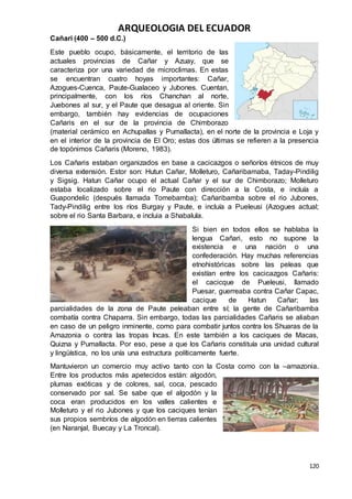 ARQUEOLOGIA DEL ECUADOR
120
Cañari (400 – 500 d.C.)
Este pueblo ocupo, básicamente, el territorio de las
actuales provincias de Cañar y Azuay, que se
caracteriza por una variedad de microclimas. En estas
se encuentran cuatro hoyas importantes: Cañar,
Azogues-Cuenca, Paute-Gualaceo y Jubones. Cuentan,
principalmente, con los ríos Chanchan al norte,
Juebones al sur, y el Paute que desagua al oriente. Sin
embargo, también hay evidencias de ocupaciones
Cañaris en el sur de la provincia de Chimborazo
(material cerámico en Achupallas y Pumallacta), en el norte de la provincia e Loja y
en el interior de la provincia de El Oro; estas dos últimas se refieren a la presencia
de topónimos Cañaris (Moreno, 1983).
Los Cañaris estaban organizados en base a cacicazgos o señoríos étnicos de muy
diversa extensión. Estor son: Hutun Cañar, Molleturo, Cañaribamaba, Taday-Pindilig
y Sigsig. Hatun Cañar ocupo el actual Cañar y el sur de Chimborazo; Molleturo
estaba localizado sobre el rio Paute con dirección a la Costa, e incluía a
Guapondelic (después llamada Tomebamba); Cañaribamba sobre el rio Jubones,
Tady-Pindilig entre los ríos Burgay y Paute, e incluía a Pueleusi (Azogues actual;
sobre el rio Santa Barbara, e incluia a Shabalula.
Si bien en todos ellos se hablaba la
lengua Cañari, esto no supone la
existencia e una nación o una
confederación. Hay muchas referencias
etnohistóricas sobre las peleas que
existían entre los cacicazgos Cañaris:
el cacicque de Pueleusi, llamado
Puesar, guerreaba contra Cañar Capac,
cacique de Hatun Cañar; las
parcialidades de la zona de Paute peleaban entre sí; la gente de Cañaribamba
combatía contra Chaparra. Sin embargo, todas las parcialidades Cañaris se aliaban
en caso de un peligro inminente, como para combatir juntos contra los Shuaras de la
Amazonia o contra las tropas Incas. En este también a los caciques de Macas,
Quizna y Pumallacta. Por eso, pese a que los Cañaris constituía una unidad cultural
y lingüística, no los unía una estructura políticamente fuerte.
Mantuvieron un comercio muy activo tanto con la Costa como con la –amazonia.
Entre los productos más apetecidos están: algodón,
plumas exóticas y de colores, sal, coca, pescado
conservado por sal. Se sabe que el algodón y la
coca eran producidos en los valles calientes e
Molleturo y el rio Jubones y que los caciques tenían
sus propios sembríos de algodón en tierras calientes
(en Naranjal, Buecay y La Troncal).
 