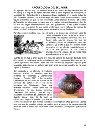 ARQUEOLOGIA DEL ECUADOR
122
Por ejemplo, el cacicazgo de Molleturo estaba asociado a las lagunas de Cajas; el
de Sigsig a la laguna de Ayllon, ubicada junto al cerro sagrado de Huacayñan; al
cacicazgo de Cañaribamba a la laguna de Busa, localizada en el pueblo actual de
San Fernando; mientras que el cacicazgo de Hatun Cañar estaba asociado con la
laguna Culebrillas en que se han encontrado varias ofrendas Cañaris. El nombre
deCulebrillas es interesante porque evoca a la culebra mítica de los cañaris. Otro de
su mito de origen estárelacionado con las guacamayas, a las cuales tuvieron
siempre que veneración, lo que quedó evidenciado en el hallazgo de hachas de
cobre con diseños de guacamayas en una espléndida tumba de Guapan.
Para la época de contacto inca, no está claro si los Cañaris se sometieron luego de
cierta resistencia y mas tarde se sublevaron
provocando una segunda conquista inca, o si
fueron solo algunos grupos los que se
sometieron y otros se defendieron hasta ver
vencidos. Lo cierto s que los cañaris fueron
admirados por su valentía y poderío belico, a
tal punto que gozaron de una posición
privilegiada como soldados de las tropas incas
y en el servicio de los templos.
Cuando se produjo la gran guerra civil Inca, los Cañarís se pusieron del lado de la
elite tradicional del Cusco, es decir de Huascar, por lo que cuando Atahualpa venció,
fueron reprimidos tenazmente. Esto hiso que cuando los españoles llegaron para
conquistar estas tierras, los cañaris apoyaran a los europeos con el fin de no estar
sujetos a Atahualpa.
Con respecto a su alfarería, la tradición
cerámica Cañari de identifica con los
nombres de Tacalshapa y Cashalosma(
Hidrovo y Ameda, 1977 ). La cerámica
Cashalosma se encuantra en el norte de la
provincia de Cañar y en el sur de la
provincias de Chimborazo. Tiene una
marcada influencia Puruhà, tanto que en
Chimborazo ha sido llamada cerámica
Tuncahuan. Sin embargo, en el mayor
desarrollo de cerámica de Cashaloma se da
durante época Inca, de la cual es
influenciada. Ingapirca parece que fue el
centro de producción. Sus formas consisten en compoteras altas, pequeños vasitos
(con cuernos de venado), botellas de cuellos largo y estrecho. La decoración está
hecha en base a pintura roja sobre ante, blanca sobre roja, acompañada por motivos
incisos.
 