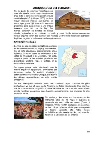 ARQUEOLOGIA DEL ECUADOR
123
Por su parte, la cerámica Tacalshapa esta
mas relacionada con la provincias de Azua.
Dura todo el periodo de integración, incluso
desde el 400 d. C: (Hidrovo, 2000). No tiene
mayor influencia incaica, aun cuando los
vasos tipo quero (típicamente Incas) están
presentes, pero quizá debido a una antigua
influencia Huari del norte del Peru. Sus
formas consisten en botellas de cuerpo
circular, aplanadas en su contorno, con cuello y presencia de rostros humanos en
relieve (algunas tienen dos cuellos y dos rostros). Dentro de la decoración sobresale
la pintura negativa e incisos con motivos geométricos.
NAPO (1200-1532 d.C.)
Se trata de una sociedad amazónica asentada
en los alrededores del rio Napo y sus afluentes.
Por el norte alcanzaron, ocasionalmente, el rio
Aguarico, y por el oeste se introdujeron a los
valles de Misagualli y de Jondachi. Por tanto,
ocuparon parte de las actuales provincias de
Sucumbios, Orellana, Napo y Pastaza, en la
Amazonia ecuatoriana.
Su origen parece estar relacionado con la
familia lingüística tipi-guarani, proveniente del
Amazonas medio. En territorio ecuatoriano,
están identificados con los Omagua, que fueron
los últimos representantes de este pueblo
amazónico.
Se han investigado extensos sitios que contenían capas culturales de poca
profundidad, ya que el suelo en la Amazonia se fatiga rápidamente. Esto significa
que la duración de la ocupación humana fue corta, lo cual a su vez involucro una
amplia movilidad geográfica, pues tuvieron, necesariamente, que mudarse de sitio
repetidas veces.
Sin embargo, los sitios son frecuentes en los
márgenes altos del rio Napo y sugieren la
presencia de una población densa (Ecans y
meggers, 1968); y están localizados en las cimas
de las colinas próximas al rio, pues escogiendo
un tesoro suficiente alto había menos
probabilidades de inundación, lo cual, además,
favorecía la ubicación de las chacras.
 