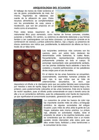 ARQUEOLOGIA DEL ECUADOR
124
El hallazgo de manos de moler evidencia el
uso de grano, probablemente de maíz. Así
mismo, fragmentos de ralladores dan
cuenta de la utilización de yuca. Estos
recursos alimenticios se complementaban
con los procedentes de caza, pesca y
recolección, que son tan propicios en un
medio como el amazónico.
Para estas tareas requirieron de un
instrumental lítico poco esmerado, como hachas de formas comunes, cinceles,
punzones y martillos. En cambio, su cerámica es altamente elaborada y sus formas
tienden a ser cuadrangulares con sus lados cóncavos. La decoración consiste en la
combinación de excisos y pintura policroma (blanco, rojo y negro). La presencia de
discos cerámicos nos indica que, posiblemente, la elaboración de alfares se hizo a
través de un falso torno.
Los recipientes cerámicos más comunes son los
cuencos, pero, por sobre todo, destacan las
denominadas urnas funerarias, la cuales llevan,
frecuentemente, representaciones antropomorfas
profusamente pintadas en todo el cuerpo. El
personaje representado esta generalmente sentado,
con las piernas dobladas hacia adelante o hacia los
costados y muestra perforaciones en los pabellones
de las orejas para el uso de aretes.
En el interior de las urnas funerarias se encuentran,
ocasionalmente, osamentas humanas pintadas de
color rojo, lo que indica que se trata de
enterramientos secundarios, es decir, que
depositaron al difunto a la intemperie para que sus partes blandas sean consumidas
por insectos o aves de rapiña, luego de lo cual seleccionaron los huesos largo y los
pintaron, para posteriormente colocarlos en las urnas funerarias. Esta era la manera
de recibir sepultura, pues al difunto podía conservársele en casa o tenerlo cerca de
ella y no en cementerios definidos, pues los antepasados eran fuente de inspiración,
ya que significaban el conocimiento acumulado, generación tras generación.
La costumbre de pintar los huesos de color rojo
fue importante durante miles de años y el lenguaje
simbólico de algunas sociedades del antiguo
Ecuador, pues miles de años atrás la gente de Las
Vegas realizaba esta misma práctica. La pintura
roja, utilizada en actividades rituales, tiene el
propósito de atraer a los espíritus benévolos, pues
se consideraba que los difuntos iban a un mundo
paralelo donde intercedían ante estos para que
ellos envíen lluvia, fertilidad y otras bendiciones a
la comunidad de los vivos.
 