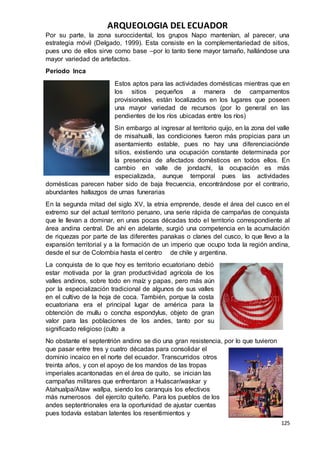 ARQUEOLOGIA DEL ECUADOR
125
Por su parte, la zona suroccidental, los grupos Napo mantenían, al parecer, una
estrategia móvil (Delgado, 1999). Esta consiste en la complementariedad de sitios,
pues uno de ellos sirve como base –por lo tanto tiene mayor tamaño, hallándose una
mayor variedad de artefactos.
Periodo Inca
Estos aptos para las actividades domésticas mientras que en
los sitios pequeños a manera de campamentos
provisionales, están localizados en los lugares que poseen
una mayor variedad de recursos (por lo general en las
pendientes de los ríos ubicadas entre los ríos)
Sin embargo al ingresar al territorio quijo, en la zona del valle
de misahualli, las condiciones fueron más propicias para un
asentamiento estable, pues no hay una diferenciaciónde
sitios, existiendo una ocupación constante determinada por
la presencia de afectados domésticos en todos ellos. En
cambio en valle de jondachi, la ocupación es más
especializada, aunque temporal pues las actividades
domésticas parecen haber sido de baja frecuencia, encontrándose por el contrario,
abundantes hallazgos de urnas funerarias
En la segunda mitad del siglo XV, la etnia emprende, desde el área del cusco en el
extremo sur del actual territorio peruano, una serie rápida de campañas de conquista
que le llevan a dominar, en unas pocas décadas todo el territorio correspondiente al
área andina central. De ahí en adelante, surgió una competencia en la acumulación
de riquezas por parte de las diferentes panakas o clanes del cusco, lo que llevo a la
expansión territorial y a la formación de un imperio que ocupo toda la región andina,
desde el sur de Colombia hasta el centro de chile y argentina.
La conquista de lo que hoy es territorio ecuatoriano debió
estar motivada por la gran productividad agrícola de los
valles andinos, sobre todo en maíz y papas, pero más aún
por la especialización tradicional de algunos de sus valles
en el cultivo de la hoja de coca. También, porque la costa
ecuatoriana era el principal lugar de américa para la
obtención de mullu o concha espondylus, objeto de gran
valor para las poblaciones de los andes, tanto por su
significado religioso (culto a
No obstante el septentrión andino se dio una gran resistencia, por lo que tuvieron
que pasar entre tres y cuatro décadas para consolidar el
dominio incaico en el norte del ecuador. Transcurridos otros
treinta años, y con el apoyo de los mandos de las tropas
imperiales acantonadas en el área de quito, se inician las
campañas militares que enfrentaron a Huáscar/waskar y
Atahualpa/Ataw wallpa, siendo los caranquis los efectivos
más numerosos del ejercito quiteño. Para los pueblos de los
andes septentrionales era la oportunidad de ajustar cuentas
pues todavía estaban latentes los resentimientos y
 