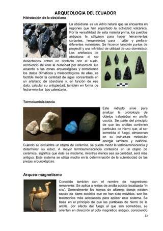 ARQUEOLOGIA DEL ECUADOR
13
Hidratación de la obsidiana
La obsidiana es un vidrio natural que se encuentra en
regiones que han soportado la actividad volcánica.
Por la versatilidad de esta materia prima, los pueblos
antiguos la utilizaron para hacer herramientas
cortantes, herramientas para tallar y perforar
diferentes materiales. Se hicieron también puntas de
proyectil y una infinidad de utilidad de uso doméstico.
Los artefactos de
obsidiana al ser
desechados entran en contacto con el suelo,
recibiendo de éste la humedad por absorción. De
acuerdo a las zonas arqueológicas y conociendo
los datos climáticos y meteorológicos de ellas, es
factible medir la cantidad de agua concentrada en
un artefacto de obsidiana y, en función de ese
dato, calcular su antigüedad, también en forma de
fecha-mientos tipo calendario.
Termoluminiscencia
Este método sirve para
analizar la cronología de
objetos trabajados en arcilla
cocida. Se parte del principio
de que las arcillas contienen
partículas de hierro que, al ser
sometida al fuego, almacenan
en su estructura molecular
energía lumínica y calórica.
Cuando se encuentra un objeto de cerámica, se puede medir la termoluminiscencia y
determinar su edad. A mayor termoluminiscencia contenida en un objeto de
cerámica, significa que éste es moderno, mientras menos sea su cantidad, será más
antiguo. Este sistema se utiliza mucho en la determinación de la autenticidad de las
piezas arqueológicas.
Arqueo-magnetismo
Conocido también con el nombre de magnetismo
remanente. Se aplica a restos de arcilla cocida localizada “in
situ”. Generalmente los hornos de alfarero, donde existen
capas de barro cocidos que no han sido movidas, son los
testimonios más adecuados para aplicar este sistema. Se
basa en el principio de que las partículas de hierro de la
arcilla, por efecto del fuego al que son sometidas, se
orientan en dirección al polo magnético antiguo, conociendo
 