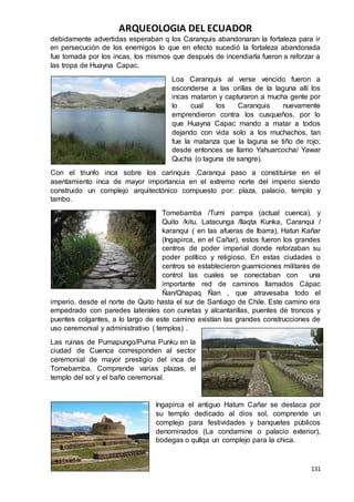ARQUEOLOGIA DEL ECUADOR
131
debidamente advertidas esperaban q los Caranquis abandonaran la fortaleza para ir
en persecución de los enemigos lo que en efecto sucedió la fortaleza abandonada
fue tomada por los incas, los mismos que después de incendiarla fueron a reforzar a
las tropa de Huayna Capac.
Loa Caranquis al verse vencido fueron a
esconderse a las orillas de la laguna allí los
incas mataron y capturaron a mucha gente por
lo cual los Caranquis nuevamente
emprendieron contra los cusqueños, por lo
que Huayna Capac mando a matar a todos
dejando con vida solo a los muchachos, tan
fue la matanza que la laguna se tiño de rojo;
desde entonces se llamo Yahuarcocha/ Yawar
Qucha (o laguna de sangre).
Con el triunfo inca sobre los carinquis .Caranqui paso a constituirse en el
asentamiento inca de mayor importancia en el extremo norte del imperio siendo
construido un complejo arquitectónico compuesto por: plaza, palacio, templo y
tambo.
Tomebamba /Tumi pampa (actual cuenca), y
Quito /kitu, Latacunga /llaqta Kunka, Caranqui /
karanqui ( en las afueras de Ibarra), Hatun Kañar
(Ingapirca, en el Cañar), estos fueron los grandes
centros de poder imperial donde reforzaban su
poder político y religioso. En estas ciudades o
centros se establecieron guarniciones militares de
control las cuales se conectaban con una
importante red de caminos llamados Cápac
Ñan/Qhapaq Ñan , que atravesaba todo el
imperio, desde el norte de Quito hasta el sur de Santiago de Chile. Este camino era
empedrado con paredes laterales con cunetas y alcantarillas, puentes de troncos y
puentes colgantes, a lo largo de este camino existían las grandes construcciones de
uso ceremonial y administrativo ( templos) .
Las ruinas de Pumapungo/Puma Punku en la
ciudad de Cuenca corresponden al sector
ceremonial de mayor prestigio del inca de
Tomebamba. Comprende varias plazas, el
templo del sol y el baño ceremonial.
Ingapirca el antiguo Hatum Cañar se destaca por
su templo dedicado al dios sol, comprende un
complejo para festividades y banquetes públicos
denominados (La condamine o palacio exterior),
bodegas o qullqa un complejo para la chica.
 