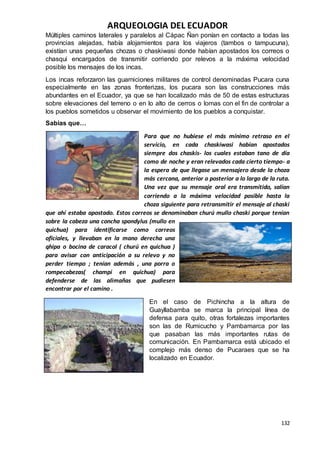ARQUEOLOGIA DEL ECUADOR
132
Múltiples caminos laterales y paralelos al Cápac Ñan ponían en contacto a todas las
provincias alejadas, había alojamientos para los viajeros (tambos o tampucuna),
existían unas pequeñas chozas o chaskiwasi donde habían apostados los correos o
chasqui encargados de transmitir corriendo por relevos a la máxima velocidad
posible los mensajes de los incas.
Los incas reforzaron las guarniciones militares de control denominadas Pucara cuna
especialmente en las zonas fronterizas, los pucara son las construcciones más
abundantes en el Ecuador, ya que se han localizado más de 50 de estas estructuras
sobre elevaciones del terreno o en lo alto de cerros o lomas con el fin de controlar a
los pueblos sometidos u observar el movimiento de los pueblos a conquistar.
Sabias que…
Para que no hubiese el más mínimo retraso en el
servicio, en cada chaskiwasi habían apostados
siempre dos chaskis- los cuales estaban tano de día
como de noche y eran relevados cada cierto tiempo- a
la espera de que llegase un mensajero desde la choza
más cercana, anterior o posterior a lo largo de la ruta.
Una vez que su mensaje oral era transmitido, salían
corriendo a la máxima velocidad posible hasta la
choza siguiente para retransmitir el mensaje al chaski
que ahí estaba apostado. Estos correos se denominaban churú mullo chaski porque tenían
sobre la cabeza una concha spondylus (mullo en
quichua) para identificarse como correos
oficiales, y llevaban en la mano derecha una
qhipa o bocina de caracol ( churú en quichua )
para avisar con anticipación a su relevo y no
perder tiempo ; tenían además , una porra o
rompecabezas( champi en quichua) para
defenderse de las alimañas que pudiesen
encontrar por el camino .
En el caso de Pichincha a la altura de
Guayllabamba se marca la principal línea de
defensa para quito, otras fortalezas importantes
son las de Rumicucho y Pambamarca por las
que pasaban las más importantes rutas de
comunicación. En Pambamarca está ubicado el
complejo más denso de Pucaraes que se ha
localizado en Ecuador.
 