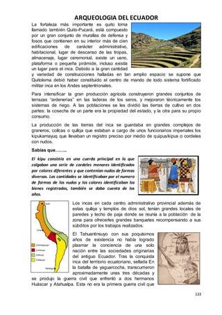ARQUEOLOGIA DEL ECUADOR
133
La fortaleza más importante es quito loma
llamado también Quito-Pucará, está compuesto
por un gran conjunto de murallas de defensa y
fosos que contienen en su interior más de cien
edificaciones de carácter administrativo,
habitacional, lugar de descanso de las tropas,
almacenaje, lugar ceremonial, existe un usno,
plataforma o pequeña pirámide, incluso existía
un lugar para el inca. Debido a la gran cantidad
y variedad de construcciones halladas en tan amplio espacio se supone que
Quitoloma debió haber constituido el centro de mando de todo sistema fortificado
militar inca en los Andes septentrionales.
Para intensificar la gran producción agrícola construyeron grandes conjuntos de
terrazas “ardenerias” en las laderas de los seros, y mejoraron técnicamente los
sistemas de riego. A las poblaciones se les dividió las tierras de cultivo en dos
partes: la cosecha de un parte era la propiedad del estado, y la otra para su propio
consumo.
La producción de las tierras del inca se guardaba en grandes complejos de
graneros, collcas o qullqa que estaban a cargo de unos funcionarios imperiales los
kipukamayuq que llevaban un registro preciso por medio de quipus/kipus o cordeles
con nudos.
Sabias que……..
El kipu consistía en una cuerda principal en la que
colgaban una serie de cordeles menores identificados
por colores diferentes y que contenían nudos de formas
diversas. Las cantidades se identificaban por el numero
de formas de los nudos y los colores identificaban los
bienes registrados, también se daba cuenta de los
años.
Los incas en cada centro administrativo provincial además de
estas qullqa y templos de dios sol, tenían grandes locales de
paredes y techo de paja donde se reunía a la población de la
zona para ofrecerles grandes banquetes recompensando a sus
súbditos por los trabajos realizados.
El Tahuantinsuyo con sus poquísimos
años de existencia no había logrado
plasmar la conciencia de una solo
nación entre las sociedades originarias
del antiguo Ecuador. Tras la conquista
inca del territorio ecuatoriano, sellada En
la batalla de yaguarcocha, transcurrieron
aproximadamente unas tres décadas y
se produjo la guerra civil que enfrentó a dos hermanos
Huáscar y Atahualpa. Esta no era la primera guerra civil que
 