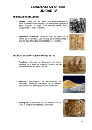 ARQUEOLOGIA DEL ECUADOR
135
UNIDAD IV
TÉCNICAS DE EXTRACCIÓN
• Bateaje.- Extracción del metal (oro esencialmente) en
polvo o pepitas desde los ríos. Los extractores agitaban el
agua, recogían la tierra y la lavaban varias veces,
recuperando el metal en bateas.
• Extracción superficial.- Trabaja las vetas de metal que se
forman en la superficie. Los mineros cavaban socavones o
galerías de profundidad, consolidados por soportes
TÉCNICAS DE TRANSFORMACIÓN DEL METAL
• Fundición.- Proceso de fabricación de piezas
mediante el colado del material derretido en un
molde elaborado en arena y arcilla.
• Aleación.- Combinación de dos metales, las
aleaciones metálicas resultaron de la continua
experimentación de las propiedades minerales.
• Enchapado.- Colocación de finas láminas de oro
sobre el objeto sin martillarlas o calentarla
 