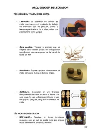 ARQUEOLOGIA DEL ECUADOR
136
TÉCNICAS DEL TRABAJO DEL METAL
• Laminado.- La obtención de láminas de
metal muy finas es el resultado del trabajo
de martillado con un percutor, piedra o
hueso según la etapa de la labor, sobre una
piedra plana como yunque.
• Cera perdida.- Técnica o proceso que se
emplea para obtener piezas de configuración
complicadas con un espesor de la pared de
hasta 0.5 mm
• Martillado.- Supone golpear directamente el
metal para darle forma de lámina, lingote.
• Soldadura.- Consistían en unir diversos
componentes de metal en vistas a formar una
sola pieza, lo cual se lograba mediante el uso
de grapas, pliegues, lengüetas o clavillos de
metal
TÉCNICAS DE DECORADO
• REPUJADO.- Consiste en trazar incisiones
cóncavas con un buril de punta roma por ambos
lados de la lamina, anverso y reverso.
 