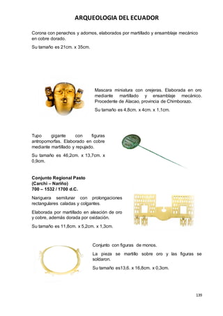 ARQUEOLOGIA DEL ECUADOR
139
Corona con penachos y adornos, elaborados por martillado y ensamblaje mecánico
en cobre dorado.
Su tamaño es 21cm. x 35cm.
Mascara miniatura con orejeras. Elaborada en oro
mediante martillado y ensamblaje mecánico.
Procedente de Alacao, provincia de Chimborazo.
Su tamaño es 4,8cm. x 4cm. x 1,1cm.
Tupo gigante con figuras
antropomorfas. Elaborado en cobre
mediante martillado y repujado.
Su tamaño es 46,2cm. x 13,7cm. x
0,9cm.
Conjunto Regional Pasto
(Carchi – Nariño)
700 – 1532 / 1700 d.C.
Nariguera semilunar con prolongaciones
rectangulares caladas y colgantes.
Elaborada por martillado en aleación de oro
y cobre, además dorada por oxidación.
Su tamaño es 11,8cm. x 5,2cm. x 1,3cm.
Conjunto con figuras de monos.
La pieza se martillo sobre oro y las figuras se
soldaron.
Su tamaño es13,6. x 16,8cm. x 0,3cm.
 
