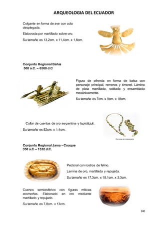 ARQUEOLOGIA DEL ECUADOR
140
Colgante en forma de ave con cola
desplegada.
Elaborada por martillado sobre oro.
Su tamaño es 13,2cm. x 11,4cm. x 1,8cm.
Conjunto Regional Bahía
500 a.C. – 6500 d.C
Figura de ofrenda en forma de balsa con
personaje principal, remeros y timonel. Lámina
de plata martillada, soldada y ensamblada
mecánicamente.
Su tamaño es 7cm. x 9cm. x 18cm.
Collar de cuentas de oro serpentina y lapislázuli.
Su tamaño es 52cm. x 1,4cm.
Conjunto Regional Jama - Coaque
350 a.C – 1532 d.C.
Pectoral con rostros de felino.
Lamina de oro, martillada y repujada.
Su tamaño es 17,3cm. x 18,1cm. x 3;3cm.
Cuenco semiesférico con figuras míticas
zoomorfas. Elaborado en oro mediante
martillado y repujado.
Su tamaño es 7,8cm. x 13cm.
 