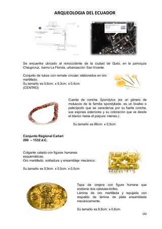 ARQUEOLOGIA DEL ECUADOR
142
Se encuentra ubicado al noroccidente de la ciudad de Quito, en la parroquia
Chaupicruz, barrio La Florida, urbanización San Vicente.
Conjunto de tubos con remate circular, elaborados en oro
martillado.
Su tamaño es 5,6cm. x 5,3cm. x 0,4cm.
(CENTRO)
Cuenta de concha Spondylus (es un género de
moluscos de la familia spondyliade. es un bivalvo o
pelecípodo que se caracteriza por su fuerte concha,
sus espinas exteriores y su coloración que va desde
el blanco hasta el púrpura intenso.).
Su tamaño es 86cm. x 0,5cm.
Conjunto Regional Cañarí
200 – 1532 d.C.
Colgante calado con figuras humanas
esquemáticas.
Oro martillado, soldadura y ensamblaje mecánico.
Su tamaño es 5,9cm. x 5,5cm. x 0,5cm
Tapa de orejera con figura humana que
sostiene dos cabezas-trofeo.
Lámina de oro martillada y repujada con
respaldo de lámina de plata ensamblada
mecánicamente.
Su tamaño es 8,8cm. x 0,6cm.
 