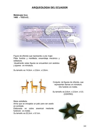 ARQUEOLOGIA DEL ECUADOR
143
Metalurgia Inca
1460 – 1532 d.C.
Figura de ofrenda que representa a una mujer.
Plata fundida y martillada; ensamblaje mecánico y
soldadura.
Usualmente estas figuras se encuentran con vestidos
y ajuares en miniatura.
Su tamaño es 14,8cm. x 2,9cm. x 2,9cm.
Conjunto de figuras de ofrenda, que
representan llamas en miniatura.
Oro fundido en molde.
Su tamaño es 2,6cm. x 2,5cm. x 0,5.
(CENTRO)
Maza estrellada.
Arma que se encajaba un palo para ser usado
en combate.
Elaborada en cobre arsenical mediante
fundición en molde .
Su tamaño es 22,2cm. x 9,1cm.
 