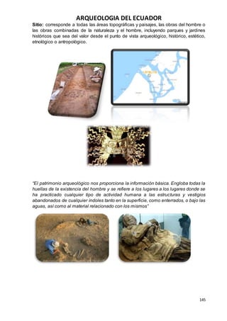 ARQUEOLOGIA DEL ECUADOR
145
Sitio: corresponde a todas las áreas topográficas y paisajes, las obras del hombre o
las obras combinadas de la naturaleza y el hombre, incluyendo parques y jardines
históricos que sea del valor desde el punto de vista arqueológico, histórico, estético,
etnológico o antropológico.
“El patrimonio arqueológico nos proporciona la información básica. Engloba todas la
huellas de la existencia del hombre y se refiere a los lugares a los lugares donde se
ha practicado cualquier tipo de actividad humana a las estructuras y vestigios
abandonados de cualquier índoles tanto en la superficie, como enterrados, o bajo las
aguas, así como al material relacionado con los mismos”
 