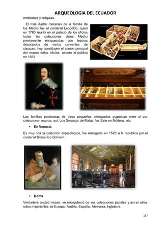 ARQUEOLOGIA DEL ECUADOR
147
emblemas y reliquias.
El más ilustre mecenas de la familia de
los Medici fue el cardenal Leopoldo, quien
en 1780 reunió en el palacio de los oficios
todas las colecciones delos Medici
previamente enriquecidas con tesoros
despojados de varios conventos de
clausuro; hoy constituyen el acervo principal
del museo delos oficios, abierto al público
en 1883.
Las familias poderosas de otros pequeños principados pugnaban entre sí por
coleccionar tesoros, así: Los Gonzaga de Matua; los Este en Módena, etc.
 En Venecia
Es muy rica la colección arqueológica, fue entregada en 1523 a la república por el
cardenal Domenico Grimani.
 Roma
Verdadera ciudad museo, se enorgulleció de sus colecciones papales y así en otros
sitios importantes de Europa: Austria, España, Alemania, Inglaterra.
 