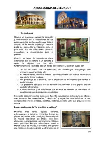 ARQUEOLOGIA DEL ECUADOR
148
 En Inglaterra
Ocurrió un fenómeno curioso: la posesión
y conservación de la colecciones en los
palacios de las familias poderosas, bajo el
amparo de la “ley de Mayorazgo” hasta el
punto de categorizar a Inglaterra como el
país más rico en colecciones privadas,
escondidas y desconocidas para el
público.
Cuando se habla de colecciones debe
entenderse que se refiere a un conjunto o
serie de objetos que han sido
fundamentalmente reunidos bajo un índice seleccionador, que bien puede ser:
1. “el tipo de objeto” que se selecciona, así: arqueología, antropología, arte
moderno, constructivista, etc.
2. El razonamiento “histórico-artístico” del coleccionista con objetos representan
una cierta época o cultura.
3. Un “personaje de la historia”, con la exposición de los objetos que en vida le
pertenecieron.
4. “La presencia del gusto de un individuo en particular” o de grupos bajo un
carácter etnográfico.
5. Ciertos edificios y las actividades que en ellos se realizan los que crean las
condiciones para la conjunción de objetos.
Se puede asegurar que los museos se han ido estructurando del conjunto de objetos
que formaban las denominadas “colecciones” y según las características de sus
componentes: interés estético, científico, histórico, social o valor que proviene de su
rareza.
Las exposiciones de "lo primitivo y exótico"
Mientras más raras, lejanas, extrañas,
extravagantes e inclusive chocantes, fueran las
piezas expuestas, más prestigio y fama adquiría
un museo tradicional. En efecto, eran esos
elementos estrambóticos, generalmente tildados
como primitivos, los que determinaban mayor o
Menor status del museo. Su objetivo era generar
una reacción de alta sorpresa y admiración en el
 