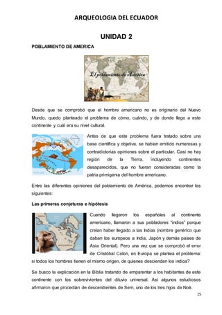 ARQUEOLOGIA DEL ECUADOR
15
UNIDAD 2
POBLAMIENTO DE AMERICA
Desde que se comprobó que el hombre americano no es originario del Nuevo
Mundo, quedo planteado el problema de cómo, cuándo, y de donde llego a este
continente y cuál era su nivel cultural.
Antes de que este problema fuera tratado sobre una
base científica y objetiva, se habían emitido numerosas y
contradictorias opiniones sobre el particular. Casi no hay
región de la Tierra, incluyendo continentes
desaparecidos, que no fueran consideradas como la
patria primigenia del hombre americano.
Entre las diferentes opiniones del poblamiento de América, podemos encontrar los
siguientes:
Las primeras conjeturas e hipótesis
Cuando llegaron los españoles al continente
americano, llamaron a sus pobladores “indios” porque
creían haber llegado a las Indias (nombre genérico que
daban los europeos a India, Japón y demás países de
Asia Oriental). Pero una vez que se comprobó el error
de Cristóbal Colon, en Europa se plantea el problema:
si todos los hombres tienen el mismo origen, de quienes descienden los indios?
Se busco la explicación en la Biblia tratando de emparentar a los habitantes de este
continente con los sobrevivientes del diluvio universal. Así algunos estudiosos
afirmaron que procedían de descendientes de Sem, uno de los tres hijos de Noé.
 