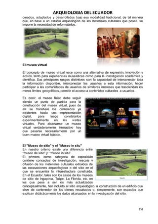 ARQUEOLOGIA DEL ECUADOR
151
creados, adaptados y desarrollados bajo esa modalidad tradicional; de tal manera
que, en base a un estudio arqueológico de los materiales culturales que posee, se
impone la necesidad de reformularlos.
El museo virtual
El concepto de museo virtual nace como una alternativa de expresión, innovación y
acción, tanto para experiencias museísticas como para la investigación académica y
científica. Sus principales rasgos distintivos son: la capacidad de interconectar toda
la información disponible, interconectar los usuarios a esta información, hacer
participar a las comunidades de usuarios de similares intereses que trasciendan los
meros límites geográficos, permitir el acceso a contenidos culturales a usuarios.
Es decir, el museo físico debe seguir
siendo un punto de partida para la
construcción del museo virtual, pues de
allí se transfiere los contenidos ya
existentes hacia una representación
digital, para luego constatarlos
experimentalmente en las visitas
virtuales. Para alcanzarse un museo
virtual verdaderamente interactivo hay
que pasarse necesariamente por un
buen museo virtual básico.
El "Museo de sitio" y el "Museo in situ"
En nuestro criterio existe una diferencia entre
"museo de sitio" y: "museo in situ".
El primero, como categoría de exposición
contiene conceptos de investigación, rescate y
difusión de los materiales culturales extraídos de
las excavaciones arqueológicas o del sitio en el
que se encuentra la infraestructura construida.
En el Ecuador, tales son los casos de los museos
de sitio de Ingapirca, Tulipe, La Florida, etc. en
los que pese a ser los más actualizados
conceptualmente, han incluido al sitio arqueológico la construcción de un edificio que
sirve de contenedor de los bienes rescatados o, simplemente, son espacios que
explican didácticamente los datos alcanzados en la investigación del sitio.
TULIPE
 