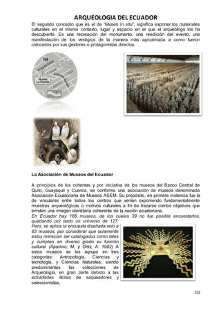 ARQUEOLOGIA DEL ECUADOR
152
El segundo concepto que es el de “Museo in situ", significa exponer los materiales
culturales en el mismo contexto, lugar y espacio en el que el arqueólogo los ha
descubierto. Es una recreación del monumento, una reedición del evento, una
manifestación de los vestigios de la manera más aproximada a como fueron
colocados por sus gestores o protagonistas directos.
La Asociación de Museos del Ecuador
A principios de los ochentas y por iniciativa de los museos del Banco Central de
Quito, Guayaquil y Cuenca, se conforma una asociación de museos denominada
Asociación Ecuatoriana de Museos ASEM. Su propósito, en primera instancia fue la
de vincularse entre todos los centros que venían exponiendo fundamentalmente
muestras arqueológicas o motivos culturales a fin de trazarse ciertos objetivos que
brinden una imagen identitaria coherente de la nación ecuatoriana.
En Ecuador hay 166 museos, de los cuales 39 no fue posible encuestarlos,
quedando por tanto un universo de 127.
Pero, se aplica la encuesta diseñada solo a
83 museos, por considerar que solamente
estos merecían ser catalogados como tales
y cumplen en diverso grado su función
cultural (Aparicio, M. y Ortiz, A. 1982) A
estos museos se los agrupo en tres
categorías: Antropología, Ciencias y
tecnología, y Ciencias Naturales, siendo
predominantes las colecciones de
Arqueología, en gran parte debido a las
actividades ilícitas de saqueadores y
coleccionistas.
 