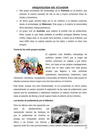 ARQUEOLOGIA DEL ECUADOR
17
 Otro grupo procedente del archipiélago de la Polinesia en el pacifico, que
atravesó el océano pasando de isla en isla y origino numerosas tribus de
Centro y Suramérica.
 Un tercer grupo también llego por la vía marítima y en oleadas sucesivas
desde el archipiélago de Melanesia. Este grupo y el anterior lo denominaba
Rivet elementos malayo-polinésicos.
 Un grupo vino de Australia, para explicar la posible ruta de poblamiento,
Rivet, acepto lo que había señalado el científico portugués Mendes Correa
(1925). Según este, la via usada seria terrestre, a través de la Antártida, que
hace 6000 años no estaría cubierta por los hielos, y tendría un clima más
benigno.
Teoría de los siete grupos raciales
El argentino José Imbelloni, antropólogo de
profesión, planteo (1937) que el origen del
hombre americano es múltiple y poli étnico.
Pero, con base en sus propias investigaciones,
afirmo que no hubo cuatro sino siete grupos
raciales que llegaron a este continente
(australianos, tasmanianos, melanesios, proto
indonesios, indonesios, mongoloides y esquimales de Siberia). Estos siete grupos en
oleadas sucesivas dieron origen a los diez tipos étnicos en América.
Esta teoría, aunque muy bien fundamentada, no es conveniente en varios puntos,
especialmente no parece verosímil la explicación de las rutas de poblamiento, pues
supone que los australianos y melanesios realizaron un extenso recorrido por tierra
hasta el estrecho de Bering y de allí viajaron hasta el extremo de Sur América.
Las teorías de poblamiento por el Atlántico
Para los últimos años han aparecido una
serie de planteamientos, que
nuevamente retoman las hipótesis de
que el poblamiento de América se
produjo por inmigrantes venidos del
África o de Europa. Los fenicios y
egipcios serán los más promocionados y estos habrían influido en la construcción de
 