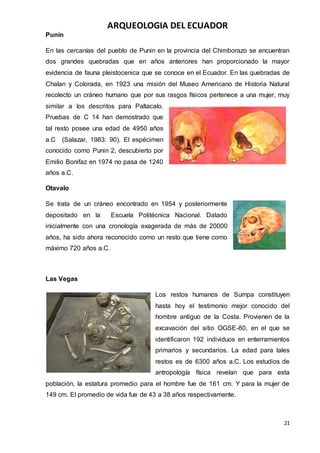 ARQUEOLOGIA DEL ECUADOR
21
Punin
En las cercanías del pueblo de Punin en la provincia del Chimborazo se encuentran
dos grandes quebradas que en años anteriores han proporcionado la mayor
evidencia de fauna pleistocenica que se conoce en el Ecuador. En las quebradas de
Chalan y Colorada, en 1923 una misión del Museo Americano de Historia Natural
recolecto un cráneo humano que por sus rasgos físicos pertenece a una mujer, muy
similar a los descritos para Paltacalo.
Pruebas de C 14 han demostrado que
tal resto posee una edad de 4950 años
a.C (Salazar, 1983: 90). El espécimen
conocido como Punin 2, descubierto por
Emilio Bonifaz en 1974 no pasa de 1240
años a.C.
Otavalo
Se trata de un cráneo encontrado en 1954 y posteriormente
depositado en la Escuela Politécnica Nacional. Datado
inicialmente con una cronología exagerada de más de 20000
años, ha sido ahora reconocido como un resto que tiene como
máximo 720 años a.C.
Las Vegas
Los restos humanos de Sumpa constituyen
hasta hoy el testimonio mejor conocido del
hombre antiguo de la Costa. Provienen de la
excavación del sitio OGSE-80, en el que se
identificaron 192 individuos en enterramientos
primarios y secundarios. La edad para tales
restos es de 6300 años a.C. Los estudios de
antropología física revelan que para esta
población, la estatura promedio para el hombre fue de 161 cm. Y para la mujer de
149 cm. El promedio de vida fue de 43 a 38 años respectivamente.
 