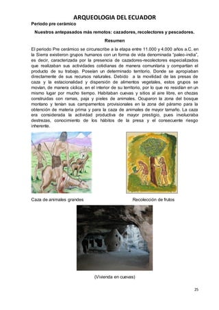 ARQUEOLOGIA DEL ECUADOR
25
Período pre cerámico
Nuestros antepasados más remotos: cazadores, recolectores y pescadores.
Resumen
El periodo Pre cerámico se circunscribe a la etapa entre 11.000 y 4.000 años a.C. en
la Sierra existieron grupos humanos con un forma de vida denominada “paleo-india”,
es decir, caracterizada por la presencia de cazadores-recolectores especializados
que realizaban sus actividades cotidianas de manera comunitaria y compartían el
producto de su trabajo. Poseían un determinado territorio. Donde se apropiaban
directamente de sus recursos naturales. Debido a la movilidad de las presas de
caza y la estacionalidad y dispersión de alimentos vegetales, estos grupos se
movían, de manera cíclica, en el interior de su territorio, por lo que no residían en un
mismo lugar por mucho tiempo. Habitaban cuevas y sitios al aire libre, en chozas
construidas con ramas, paja y pieles de animales. Ocuparon la zona del bosque
montano y tenían sus campamentos provisionales en la zona del páramo para la
obtención de materia prima y para la caza de animales de mayor tamaño. La caza
era considerada la actividad productiva de mayor prestigio, pues involucraba
destrezas, conocimiento de los hábitos de la presa y el consecuente riesgo
inherente.
Caza de animales grandes Recolección de frutos
(Vivienda en cuevas)
 