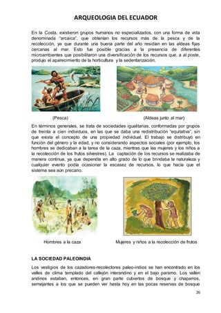 ARQUEOLOGIA DEL ECUADOR
26
En la Costa, existieron grupos humanos no especializados, con una forma de vida
denominada “arcaica”, que obtenían los recursos más de la pesca y de la
recolección, ya que durante una buena parte del año residían en las aldeas fijas
cercanas al mar. Esto fue posible gracias a la presencia de diferentes
microambientes que posibilitaron una diversificación de los recursos que, a al poste,
produjo el aparecimiento de la horticultura y la sedentarización.
(Pesca) (Aldeas junto al mar)
En términos generales, se trata de sociedades igualitarias, conformadas por grupos
de treinta a cien individuos, en las que se daba una redistribución “equitativa”, sin
que exista el concepto de una propiedad individual. El trabajo se distribuyó en
función del género y la edad, y no considerando aspectos sociales (por ejemplo, los
hombres se dedicaban a la tarea de la caza, mientras que las mujeres y los niños a
la recolección de los frutos silvestres). La captación de los recursos se realizaba de
manera continua, ya que dependía en alto grado de lo que brindaba la naturaleza y
cualquier evento podía ocasionar la escasez de recursos, lo que hacía que el
sistema sea aún precario.
Hombres a la caza Mujeres y niños a la recolección de frutos
LA SOCIEDAD PALEOINDIA
Los vestigios de los cazadores-recolectores paleo-indios se han encontrado en los
valles de clima templado del callejón interandino y en el bajo paramo. Los vallen
andinos estaban, entonces, en gran parte cubiertos de bosque y chaparros,
semejantes a los que se pueden ver hasta hoy en las pocas reservas de bosque
 