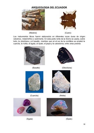 ARQUEOLOGIA DEL ECUADOR
30
(Madera) (Cuero)
Los instrumentos líticos fueron elaborados en diferentes rocas duras de origen
volcánico, metamórfico o sedimento. En esta parte norte de la Sierra se usaba, sobre
todo, la obsidiana y el basalto, mientras que en el sur de la cordillera se empleó la
cuarcita, la riolita, el ágata, el ópalo, el jaspe y la calcedonia, entre otras piedras
(Basalto) (Obsidiana)
(Cuarcita) (Rolita)
(Ágata) (Ópalo)
 