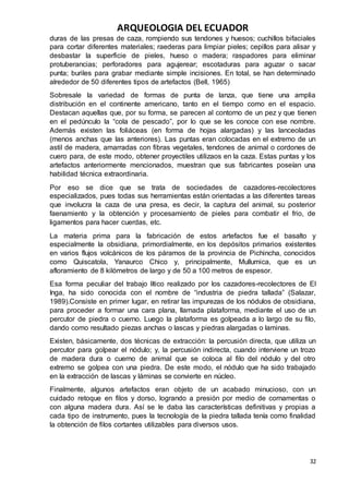 ARQUEOLOGIA DEL ECUADOR
32
duras de las presas de caza, rompiendo sus tendones y huesos; cuchillos bifaciales
para cortar diferentes materiales; raederas para limpiar pieles; cepillos para alisar y
desbastar la superficie de pieles, hueso o madera; raspadores para eliminar
protuberancias; perforadores para agujerear; escotaduras para aguzar o sacar
punta; buriles para grabar mediante simple incisiones. En total, se han determinado
alrededor de 50 diferentes tipos de artefactos (Bell, 1965)
Sobresale la variedad de formas de punta de lanza, que tiene una amplia
distribución en el continente americano, tanto en el tiempo como en el espacio.
Destacan aquellas que, por su forma, se parecen al contorno de un pez y que tienen
en el pedúnculo la “cola de pescado”, por lo que se les conoce con ese nombre.
Además existen las foliáceas (en forma de hojas alargadas) y las lanceoladas
(menos anchas que las anteriores). Las puntas eran colocadas en el extremo de un
astil de madera, amarradas con fibras vegetales, tendones de animal o cordones de
cuero para, de este modo, obtener proyectiles utilizaos en la caza. Estas puntas y los
artefactos anteriormente mencionados, muestran que sus fabricantes poseían una
habilidad técnica extraordinaria.
Por eso se dice que se trata de sociedades de cazadores-recolectores
especializados, pues todas sus herramientas están orientadas a las diferentes tareas
que involucra la caza de una presa, es decir, la captura del animal, su posterior
faenamiento y la obtención y procesamiento de pieles para combatir el frio, de
ligamentos para hacer cuerdas, etc.
La materia prima para la fabricación de estos artefactos fue el basalto y
especialmente la obsidiana, primordialmente, en los depósitos primarios existentes
en varios flujos volcánicos de los páramos de la provincia de Pichincha, conocidos
como Quiscatola, Yanaurco Chico y, principalmente, Mullumica, que es un
afloramiento de 8 kilómetros de largo y de 50 a 100 metros de espesor.
Esa forma peculiar del trabajo lítico realizado por los cazadores-recolectores de El
Inga, ha sido conocida con el nombre de “industria de piedra tallada” (Salazar,
1989).Consiste en primer lugar, en retirar las impurezas de los nódulos de obsidiana,
para proceder a formar una cara plana, llamada plataforma, mediante el uso de un
percutor de piedra o cuerno. Luego la plataforma es golpeada a lo largo de su filo,
dando como resultado piezas anchas o lascas y piedras alargadas o laminas.
Existen, básicamente, dos técnicas de extracción: la percusión directa, que utiliza un
percutor para golpear el nódulo; y, la percusión indirecta, cuando interviene un trozo
de madera dura o cuerno de animal que se coloca al filo del nódulo y del otro
extremo se golpea con una piedra. De este modo, el nódulo que ha sido trabajado
en la extracción de lascas y láminas se convierte en núcleo.
Finalmente, algunos artefactos eran objeto de un acabado minucioso, con un
cuidado retoque en filos y dorso, logrando a presión por medio de cornamentas o
con alguna madera dura. Así se le daba las características definitivas y propias a
cada tipo de instrumento, pues la tecnología de la piedra tallada tenía como finalidad
la obtención de filos cortantes utilizables para diversos usos.
 
