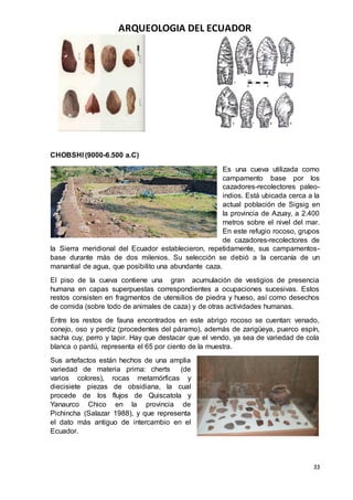 ARQUEOLOGIA DEL ECUADOR
33
CHOBSHI (9000-6.500 a.C)
Es una cueva utilizada como
campamento base por los
cazadores-recolectores paleo-
indios. Está ubicada cerca a la
actual población de Sigsig en
la provincia de Azuay, a 2.400
metros sobre el nivel del mar.
En este refugio rocoso, grupos
de cazadores-recolectores de
la Sierra meridional del Ecuador establecieron, repetidamente, sus campamentos-
base durante más de dos milenios. Su selección se debió a la cercanía de un
manantial de agua, que posibilito una abundante caza.
El piso de la cueva contiene una gran acumulación de vestigios de presencia
humana en capas superpuestas correspondientes a ocupaciones sucesivas. Estos
restos consisten en fragmentos de utensilios de piedra y hueso, así como desechos
de comida (sobre todo de animales de caza) y de otras actividades humanas.
Entre los restos de fauna encontrados en este abrigo rocoso se cuentan: venado,
conejo, oso y perdiz (procedentes del páramo), además de zarigüeya, puerco espín,
sacha cuy, perro y tapir. Hay que destacar que el vendo, ya sea de variedad de cola
blanca o pardú, representa el 65 por ciento de la muestra.
Sus artefactos están hechos de una amplia
variedad de materia prima: cherts (de
varios colores), rocas metamórficas y
diecisiete piezas de obsidiana, la cual
procede de los flujos de Quiscatola y
Yanaurco Chico en la provincia de
Pichincha (Salazar 1988), y que representa
el dato más antiguo de intercambio en el
Ecuador.
 