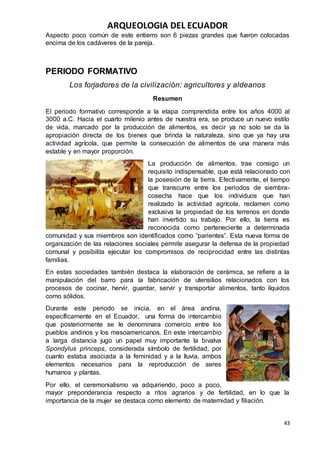 ARQUEOLOGIA DEL ECUADOR
43
Aspecto poco común de este entierro son 6 piezas grandes que fueron colocadas
encima de los cadáveres de la pareja.
PERIODO FORMATIVO
Los forjadores de la civilización: agricultores y aldeanos
Resumen
El periodo formativo corresponde a la etapa comprendida entre los años 4000 al
3000 a.C. Hacia el cuarto milenio antes de nuestra era, se produce un nuevo estilo
de vida, marcado por la producción de alimentos, es decir ya no solo se da la
apropiación directa de los bienes que brinda la naturaleza, sino que ya hay una
actividad agrícola, que permite la consecución de alimentos de una manera más
estable y en mayor proporción.
La producción de alimentos, trae consigo un
requisito indispensable, que está relacionado con
la posesión de la tierra. Efectivamente, el tiempo
que transcurre entre los periodos de siembra-
cosecha hace que los individuos que han
realizado la actividad agrícola, reclamen como
exclusiva la propiedad de los terrenos en donde
han invertido su trabajo. Por ello, la tierra es
reconocida como perteneciente a determinada
comunidad y sus miembros son identificados como “parientes”. Esta nueva forma de
organización de las relaciones sociales permite asegurar la defensa de la propiedad
comunal y posibilita ejecutar los compromisos de reciprocidad entre las distintas
familias.
En estas sociedades también destaca la elaboración de cerámica, se refiere a la
manipulación del barro para la fabricación de utensilios relacionados con los
procesos de cocinar, hervir, guardar, servir y transportar alimentos, tanto líquidos
como sólidos.
Durante este periodo se inicia, en el área andina,
específicamente en el Ecuador, una forma de intercambio
que posteriormente se le denominara comercio entre los
pueblos andinos y los mesoamericanos. En este intercambio
a larga distancia jugo un papel muy importante la bivalva
Spondylus princeps, considerada símbolo de fertilidad, por
cuanto estaba asociada a la feminidad y a la lluvia, ambos
elementos necesarios para la reproducción de seres
humanos y plantas.
Por ello, el ceremonialismo va adquiriendo, poco a poco,
mayor preponderancia respecto a ritos agrarios y de fertilidad, en lo que la
importancia de la mujer se destaca como elemento de maternidad y filiación.
 
