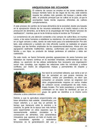 ARQUEOLOGIA DEL ECUADOR
45
El sistema de conuco se emplea en las zonas cubiertas de
bosque húmedo fuera de las vegas de los ríos, este sistema
respeta los arboles más grandes del bosque y planta entre
ellos, el producto principal que se cultiva es la yuca, al que le
acompañan hasta treinta especies diferentes de cultivos
complementarios.
A este proceso de cambio de la base alimenticia de la sociedad, desde una basada
en la apropiación directa de los recursos existentes en el medio natural a otra de
producción de alimentos, se le llama en la arqueología del Viejo Mundo “proceso de
neolitizacion”, mientras que en la de América recibe el nombre de “Formativo”.
La conveniencia de una atención constante a los campos de cultivo llevo, en muchos
casos, a los seres humanos a establecer su residencia, de una manera permanente,
en un lugar cercano a ellos, dando de este modo paso a la sedentarización. Por otro
lado, esta protección y cuidado era más eficiente cuando se realizaba en grupos
mayores que las familias ampliadas de los cazadores-recolectores. Ahora son una
agrupación realmente multifamiliar, extensa, conformada por muchos padres de
familia y sus hijos; su producto de trabajo pertenece al colectivo y debe ser
custodiado.
De este modo, se fueron formando grandes agrupaciones de seres humanos que
habitaban de manera continua en la vecindad inmediata, conformándose as i las
aldeas. La aparición de las aldeas sedentarias hizo necesaria una organización
social más compleja, que regulara las relaciones entre los individuos y evitara
conflictos, por medio de obligaciones mutuas y permanentes de respeto y
cooperación.
Así nació la comunidad aldeana, que viene a ser un
tipo de sociedad en que grupos menores de
individuos, unidos por parentesco, es decir que
comparten un ancestro común, se engranan con
otros progresivamente mayores en varios niveles
de cohesión social, constituyendo de este modo,
linajes locales. Por tanto parentesco y territorio se
constituyen en los lazos de identidad, ya que un
grupo de gente se identifica a sí mismo como
diferente a otros colectivos sociales.
Debido a que la agricultura proporcionaba una
base alimenticia más estable, diversificada y en
mayor volumen, y a que hay un periodo de
tiempo que transcurre entre la siembra y la
cosecha, la gente de la época tuvo más tiempo
para experimentar en otros aspectos que no
necesariamente estaban vinculados a la
consecución de alimentos. Una característica
innovadora que aparece en todo el mundo con
las sociedades agrícolas y sedentarias
tempranas es la generalización del uso y
 