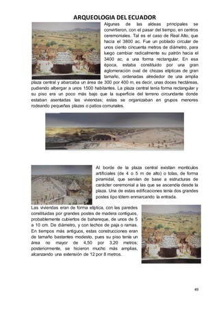 ARQUEOLOGIA DEL ECUADOR
49
Algunas de las aldeas principales se
convirtieron, con el pasar del tiempo, en centros
ceremoniales. Tal es el caso de Real Alto, que
hacia el 3800 ac. Fue un poblado circular de
unos ciento cincuenta metros de diámetro, para
luego cambiar radicalmente su patrón hacia el
3400 ac. a una forma rectangular. En esa
época, estaba constituido por una gran
aglomeración oval de chozas elípticas de gran
tamaño, ordenadas alrededor de una amplia
plaza central y abarcaba un área de 300 por 400 m, es decir, unas doces hectáreas,
pudiendo albergar a unos 1500 habitantes. La plaza central tenia forma rectangular y
su piso era un poco más bajo que la superficie del terreno circundante donde
estaban asentadas las viviendas; estas se organizaban en grupos menores
rodeando pequeñas plazas o patios comunales.
Al borde de la plaza central existían montículos
artificiales (de 4 o 5 m de alto) o tolas, de forma
piramidal, que servían de base a estructuras de
carácter ceremonial a las que se ascendía desde la
plaza. Una de estas edificaciones tenía dos grandes
postes tipo tótem enmarcando la entrada.
Las viviendas eran de forma elíptica, con las paredes
constituidas por grandes postes de madera contiguos,
probablemente cubiertos de bahareque, de unos de 5
a 10 cm. De diámetro, y con techos de paja o ramas.
En tiempos más antiguos, estas construcciones eran
de tamaño bastantes modesto, pues su piso tenía un
área no mayor de 4,50 por 3,20 metros;
posteriormente, se hicieron mucho más amplias,
alcanzando una extensión de 12 por 8 metros.
 