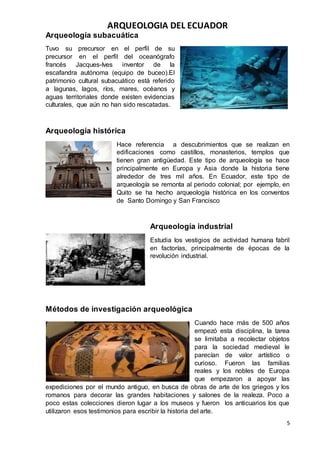 ARQUEOLOGIA DEL ECUADOR
5
Arqueología subacuática
Tuvo su precursor en el perfil de su
precursor en el perfil del oceanógrafo
francés Jacques-Ives inventor de la
escafandra autónoma (equipo de buceo).El
patrimonio cultural subacuático está referido
a lagunas, lagos, ríos, mares, océanos y
aguas territoriales donde existen evidencias
culturales, que aún no han sido rescatadas.
Arqueología histórica
Hace referencia a descubrimientos que se realizan en
edificaciones como castillos, monasterios, templos que
tienen gran antigüedad. Este tipo de arqueología se hace
principalmente en Europa y Asia donde la historia tiene
alrededor de tres mil años. En Ecuador, este tipo de
arqueología se remonta al periodo colonial; por ejemplo, en
Quito se ha hecho arqueología histórica en los conventos
de Santo Domingo y San Francisco
Arqueología industrial
Estudia los vestigios de actividad humana fabril
en factorías, principalmente de épocas de la
revolución industrial.
Métodos de investigación arqueológica
Cuando hace más de 500 años
empezó esta disciplina, la tarea
se limitaba a recolectar objetos
para la sociedad medieval le
parecían de valor artístico o
curioso. Fueron las familias
reales y los nobles de Europa
que empezaron a apoyar las
expediciones por el mundo antiguo, en busca de obras de arte de los griegos y los
romanos para decorar las grandes habitaciones y salones de la realeza. Poco a
poco estas colecciones dieron lugar a los museos y fueron los anticuarios los que
utilizaron esos testimonios para escribir la historia del arte.
 