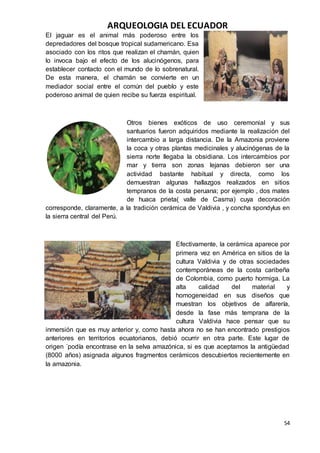ARQUEOLOGIA DEL ECUADOR
54
El jaguar es el animal más poderoso entre los
depredadores del bosque tropical sudamericano. Esa
asociado con los ritos que realizan el chamán, quien
lo invoca bajo el efecto de los alucinógenos, para
establecer contacto con el mundo de lo sobrenatural.
De esta manera, el chamán se convierte en un
mediador social entre el común del pueblo y este
poderoso animal de quien recibe su fuerza espiritual.
Otros bienes exóticos de uso ceremonial y sus
santuarios fueron adquiridos mediante la realización del
intercambio a larga distancia. De la Amazonia proviene
la coca y otras plantas medicinales y alucinógenas de la
sierra norte llegaba la obsidiana. Los intercambios por
mar y tierra son zonas lejanas debieron ser una
actividad bastante habitual y directa, como los
demuestran algunas hallazgos realizados en sitios
tempranos de la costa peruana; por ejemplo , dos mates
de huaca prieta( valle de Casma) cuya decoración
corresponde, claramente, a la tradición cerámica de Valdivia , y concha spondylus en
la sierra central del Perú.
Efectivamente, la cerámica aparece por
primera vez en América en sitios de la
cultura Valdivia y de otras sociedades
contemporáneas de la costa caribeña
de Colombia, como puerto hormiga. La
alta calidad del material y
homogeneidad en sus diseños que
muestran los objetivos de alfarería,
desde la fase más temprana de la
cultura Valdivia hace pensar que su
inmersión que es muy anterior y, como hasta ahora no se han encontrado prestigios
anteriores en territorios ecuatorianos, debió ocurrir en otra parte. Este lugar de
origen ´podía encontrase en la selva amazónica, si es que aceptamos la antigüedad
(8000 años) asignada algunos fragmentos cerámicos descubiertos recientemente en
la amazonia.
 