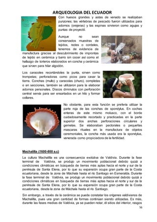 ARQUEOLOGIA DEL ECUADOR
56
Con huesos grandes y astas de venado se realizaban
punzones; las vértebras de pescado fueron utilizados para
adornos (orejeras) y las espinas sirvieron como agujas y
puntas de proyectil.
Aunque no sean
conservados muestras de
tejidos, redes o cordeles,
tenemos de evidencia de
manufactura gracias al descubrimiento de improntas
de tejido en cerámica y barro sin cocer así como el
hallazgo de torteros elaborados en concha y cerámica
que sirven para hilar algodón.
Los caracoles recortándoles la punta, sirven como
trompetas; perforadoras como picos para cavar la
tierra. Conchas (mullo) y caracolas (churo), completas
o en secciones, también se utilizaron para la elaborar
adornos personales. Discos diminutos con perforación
central servía para ser ensartados en un hilo y formar
collares.
No obstante, para esta función se prefería utilizar la
parte roja de las conchas de spondylus. En cochas
enteras de este mismo molusco, con el borde
cuidadosamente recortado y practicadas en la parte
superior dos anchas perforaciones circulares y
gemelas. Se elaboraban pectorales o pequeñas
mascaras rituales en la manufactura de objetos
ceremoniales, la concha más usada era la spondylus,
venerada como propiciadora de la fertilidad.
Machalilla (1600-800 a.c)
La cultura Machalilla es una consecuencia evolutiva de Valdivia. Durante la fase
terminal de Valdivia, se produjo un movimiento poblacional debido quizá a
condiciones climáticas en búsqueda de tierras más aptas hacia el norte y sur de la
península de Santa Elena, por lo que su expansión ocupa gran parte de la Costa
ecuatoriana, desde la zona de Máchala hasta el río Santiago en Esmeralda. Durante
la fase terminal de Valdivia, se produjo un movimiento poblacional debido quizá a
condiciones climáticas en búsqueda de tierras más aptas hacia el norte y sur de la
península de Santa Elena, por lo que su expansión ocupa gran parte de la Costa
ecuatoriana, desde la zona de Máchala hasta el río Santiago.
Sin embargo, a través de la cerámica se puede constatar los orígenes valdivianos de
Machalilla, pues una gran cantidad de formas continúan siendo utilizadas. Es más,
durante las fases medias de Valdivia, ya se pueden notar, él sitios del interior, rasgos
 
