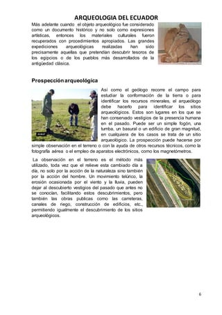 ARQUEOLOGIA DEL ECUADOR
6
Más adelante cuando el objeto arqueológico fue considerado
como un documento histórico y no solo como expresiones
artísticas, entonces los materiales culturales fueron
recuperados con procedimientos apropiados. Las grandes
expediciones arqueológicas realizadas han sido
precisamente aquellas que pretendían descubrir tesoros de
los egipcios o de los pueblos más desarrollados de la
antigüedad clásica.
Prospecciónarqueológica
Así como el geólogo recorre el campo para
estudiar la conformación de la tierra o para
identificar los recursos minerales, el arqueólogo
debe hacerlo para identificar los sitios
arqueológicos. Estos son lugares en los que se
han conservado vestigios de la presencia humana
en el pasado. Puede ser un simple fogón, una
tumba, un basural o un edificio de gran magnitud,
en cualquiera de los casos se trata de un sitio
arqueológico. La prospección puede hacerse por
simple observación en el terreno o con la ayuda de otros recursos técnicos, como la
fotografía aérea o el empleo de aparatos electrónicos, como los magnetómetros.
La observación en el terreno es el método más
utilizado, toda vez que el relieve esta cambiado día a
día, no solo por la acción de la naturaleza sino también
por la acción del hombre. Un movimiento telúrico, la
erosión ocasionada por el viento y la lluvia, pueden
dejar al descubierto vestigios del pasado que antes no
se conocían, facilitando estos descubrimientos, pero
también las obras publicas como las carreteras,
canales de riego, construcción de edificios, etc.,
permitiendo igualmente el descubrimiento de los sitios
arqueológicos.
 